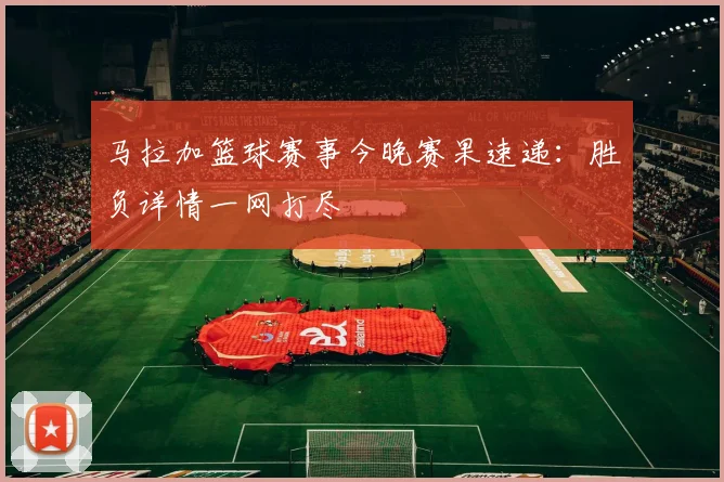 马拉加篮球赛事今晚赛果速递：胜负详情一网打尽