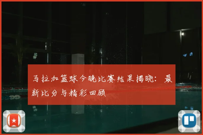 马拉加篮球今晚比赛结果揭晓：最新比分与精彩回顾