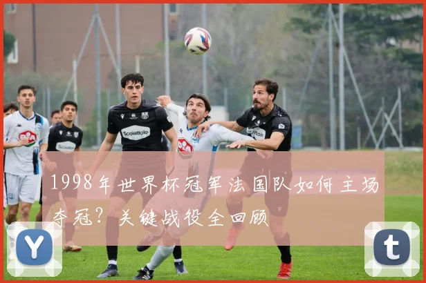 1998年世界杯冠军法国队如何主场夺冠？关键战役全回顾