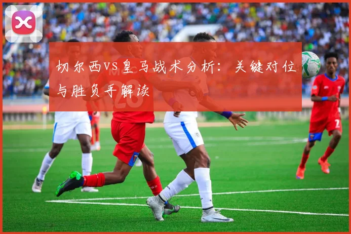 切尔西vs皇马战术分析：关键对位与胜负手解读