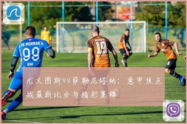 尤文图斯vs萨勒尼塔纳：意甲焦点战最新比分与精彩集锦
