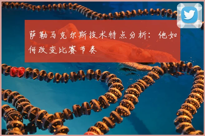 萨勒马克尔斯技术特点分析：他如何改变比赛节奏