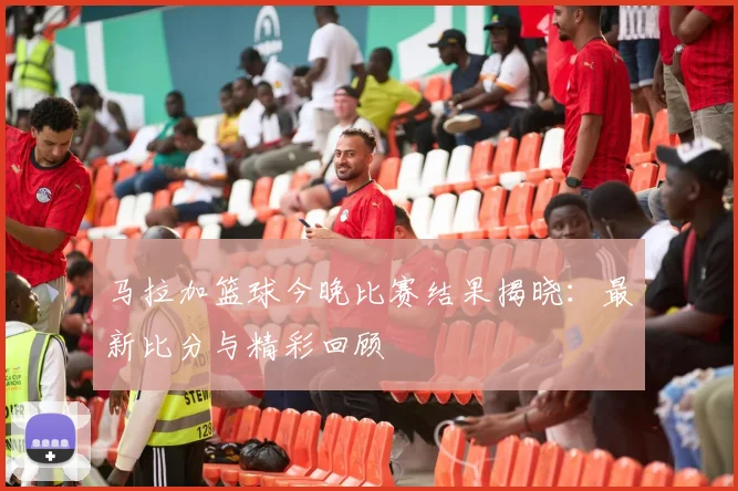 马拉加篮球今晚比赛结果揭晓：最新比分与精彩回顾