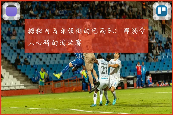 揭秘内马尔领衔的巴西队:那场令人心碎的淘汰赛