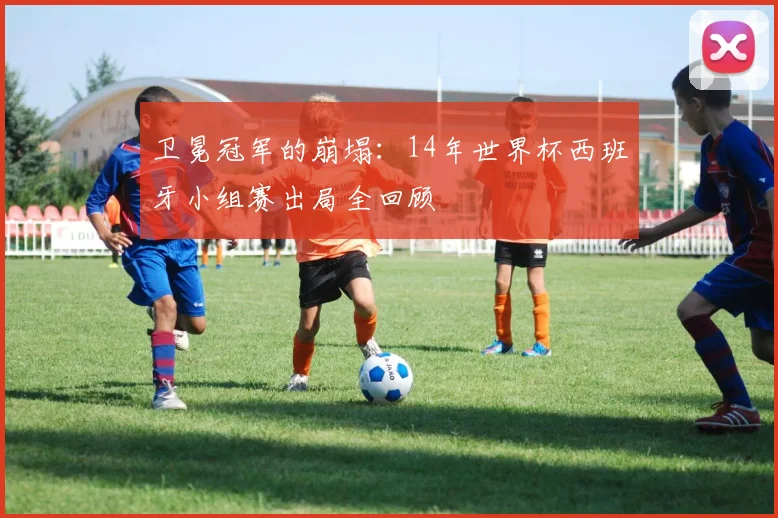 卫冕冠军的崩塌:14年世界杯西班牙小组赛出局全回顾