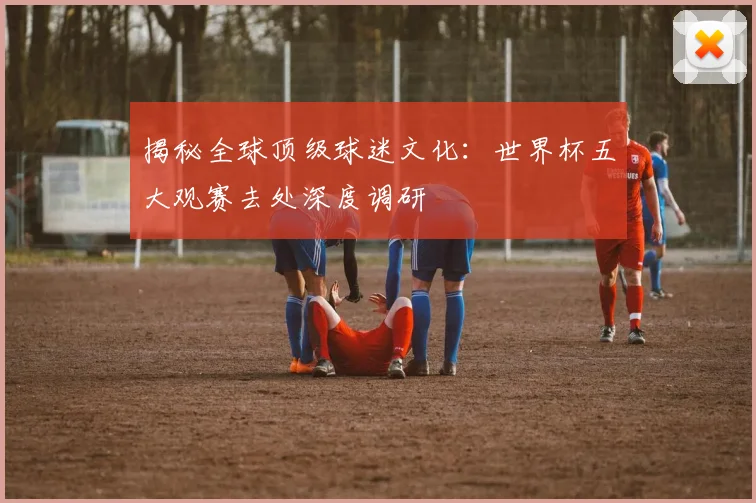 揭秘全球顶级球迷文化：世界杯五大观赛去处深度调研