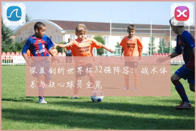 深度剖析世界杯32强阵容：战术体系与核心球员全览